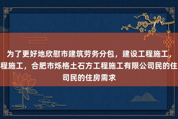 为了更好地欣慰市建筑劳务分包，建设工程施工，建设工程施工，合肥市烁格土石方工程施工有限公司民的住房需求